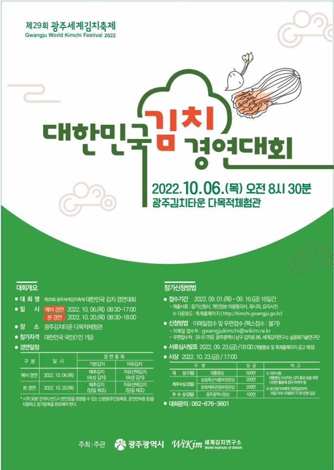 
제29회 광주세계김치축제 
대한민국 김치 경연대회
기간 : 2022.10.06.(목) 오전 8시 30분, 장소 : 광주 김치타운 다목적체험관

❍ 대회개요
- 대 회 명 : 제29회 광주세계김치축제 대한민국 김치 경연대회
- 일 시 : 
* 예비 경연 2022.10.06.(목) 08:30~17:00
* 본 경연 : 2022.10.20.(목) 08:30~18:00
- 장소 : 광주김치타운 다목적체험관
- 참가자격 : 대한민국 국민(1인 1팀)
- 경연일정 : 
* 예비경연(2022.10.06 목), 경연김치(기본김치-재추김치(숙성 평가), 자유 김치-자유 선택 김치(숙성 평가)) 
* 본 경연(2022.10.20 목), 경연김치(기본김치-배추김치(당일제조), 자유 김치-자유 선택 김치(당일 제조))
* 시작 30분 전까지 반드시 본인임을 증명할 수 있는 신분증(주민등록증, 운전면허증 등을 지참하고 참가등록을 완료해야 한다.

❍ 참가신청 방법
- 접수기간 : 2022.09.01. 목 ~ 09.16(금) 16일간
- 제출서류 : 참가신청서, 개인정보 이용동의서, 레시피, 요리사진
※참가신청서 다운로드 : 축제홈페이지(http://kimchi.gwangju.go.kr)

- 신청 방법 : 이메일 및 우편접수(팩스접수 : 불가)
- 이메일 접수처 : gwangjukimchi@wikim.re.kr
- 우편 접수처 : [우 61755] 광주광역시 남구 김치로 86, 세계김치연구소 실용화기술연구단 
- 서류심사발표 : 2022. 09. 23.(금) / 18:00 (개별 통보 및 축제홈페이지 공고 예정)
- 시상 : 2022. 10. 23.(금) 17:00 
- 시상 내용
- 대 상(1팀) : 대통령상과 상금 500만원
- 최우수상(2팀) : 농림축산식품부장관상과 상금 200만원
- 문화체육관광부장관상과 상금 200만원
- 우 수 상(2팀) : 광주광역시장상과 상금 각 100만원
* 의무사항 : 대통령상 수상자는 김치 홍보 등을 위한 다양한 활동에 적극적으로 참여하여야 함
* 본선참가자에게 경연일로부터 14일 이내 식재료비 각 30만원 입금 함
- 대회문의 : 062-676-3801

주최 | 주관 광주광역시 / 세계김치연구소 