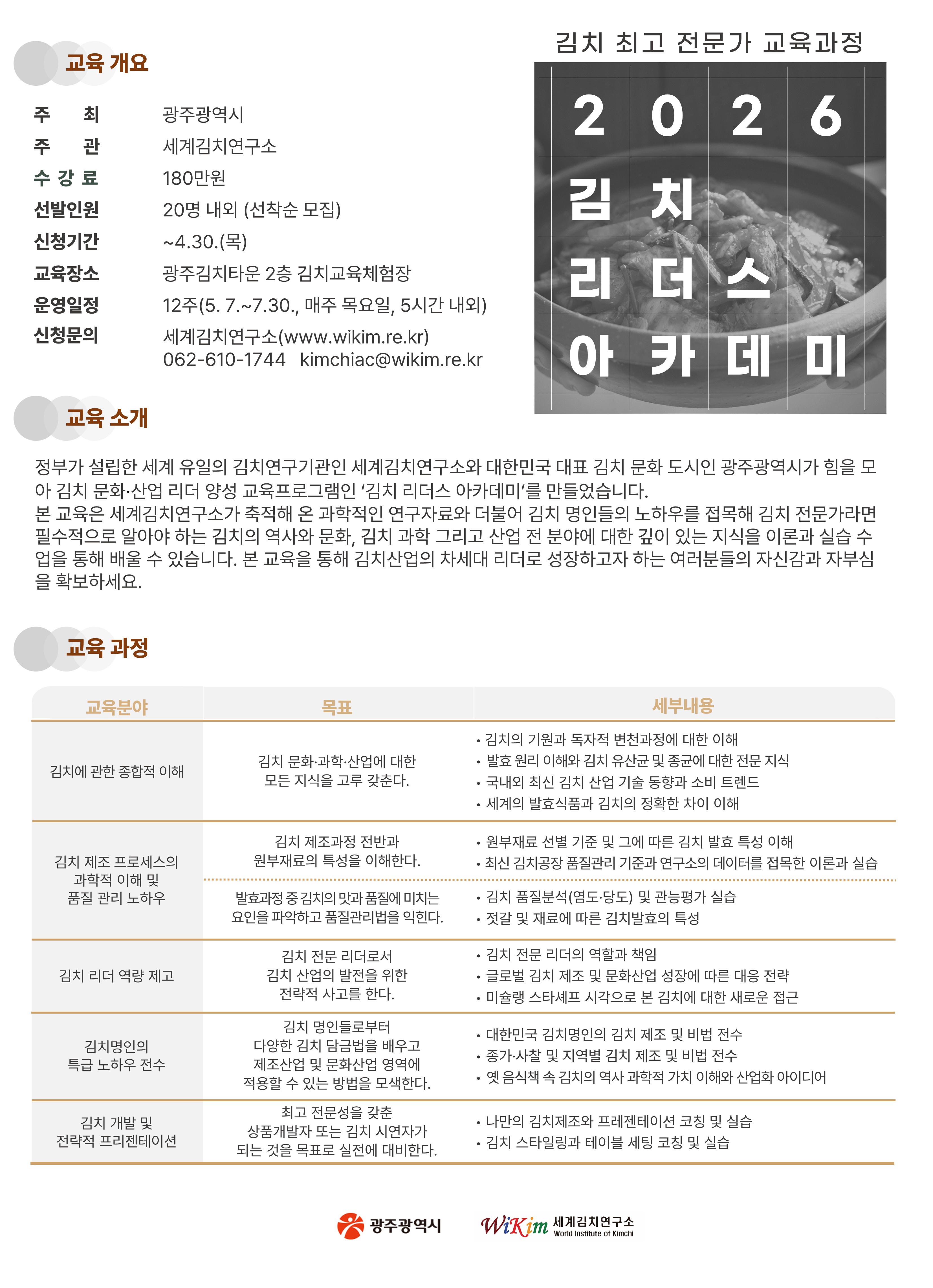 □ 교육 개요 ○ 교 육 명 : 2026 김치 리더스 아카데미 ○ 주최/주관 : 광주광역시 ‧ 광주김치타운 / 세계김치연구소 ○ 모집대상 : 김치명인 도전자 및 김치산업 리더 그룹 ○ 선발인원 : 20명 내외 ○ 수 강 료 : 180만원 ○ 운영일정 : 2026.5.7.~7.30. 매주 목요일 오후 1시~6시(12주 과정) ○ 장 소 : 광주김치타운 2층 김치교육체험장(광주광역시 남구 김치로 60) ○ 모집기간 : ~ 2025.4.30.(목)
